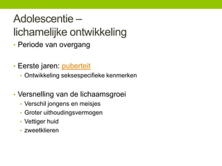 Adolescentie –
lichamelijke ontwikkeling
• Periode van overgang
• Eerste jaren: puberteit
• Ontwikkeling seksespecifieke kenmerken
• Versnelling van de lichaamsgroei
• Verschil jongens en meisjes
• Groter uithoudingsvermogen
• Vettiger huid
• zweetklieren

 