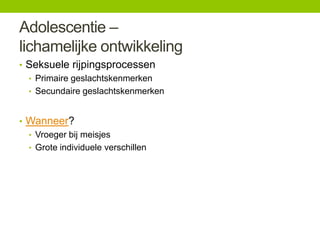 Adolescentie –
lichamelijke ontwikkeling
• Seksuele rijpingsprocessen
• Primaire geslachtskenmerken
• Secundaire geslachtskenmerken
• Wanneer?
• Vroeger bij meisjes
• Grote individuele verschillen

 