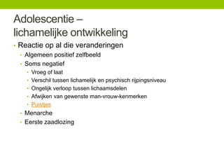 Adolescentie –
lichamelijke ontwikkeling
• Reactie op al die veranderingen
• Algemeen positief zelfbeeld
• Soms negatief
• Vroeg of laat
• Verschil tussen lichamelijk en psychisch rijpingsniveau
• Ongelijk verloop tussen lichaamsdelen

• Afwijken van gewenste man-vrouw-kenmerken
• Puistjes

• Menarche
• Eerste zaadlozing

 
