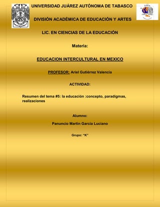 UNIVERSIDAD JUÁREZ AUTÓNOMA DE TABASCO
DIVISIÓN ACADÉMICA DE EDUCACIÓN Y ARTES
LIC. EN CIENCIAS DE LA EDUCACIÓN
Materia:
EDUCACION INTERCULTURAL EN MEXICO
PROFESOR: Ariel Gutiérrez Valencia
ACTIVIDAD:
Resumen del tema #5: la educación :concepto, paradigmas,
realizaciones
Alumno:
Panuncio Martin García Luciano
Grupo: “K”
 