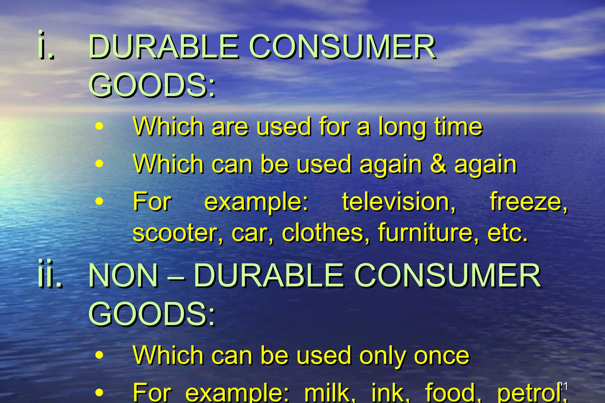 2121
i.i. DURABLE CONSUMERDURABLE CONSUMER
GOODS:GOODS:
• Which are used for a long timeWhich are used for a long time
• Which can be used again & againWhich can be used again & again
• For example: television, freeze,For example: television, freeze,
scooter, car, clothes, furniture, etc.scooter, car, clothes, furniture, etc.
ii.ii. NON – DURABLE CONSUMERNON – DURABLE CONSUMER
GOODS:GOODS:
• Which can be used only onceWhich can be used only once
For example: milk, ink, food, petrol,For example: milk, ink, food, petrol,
 