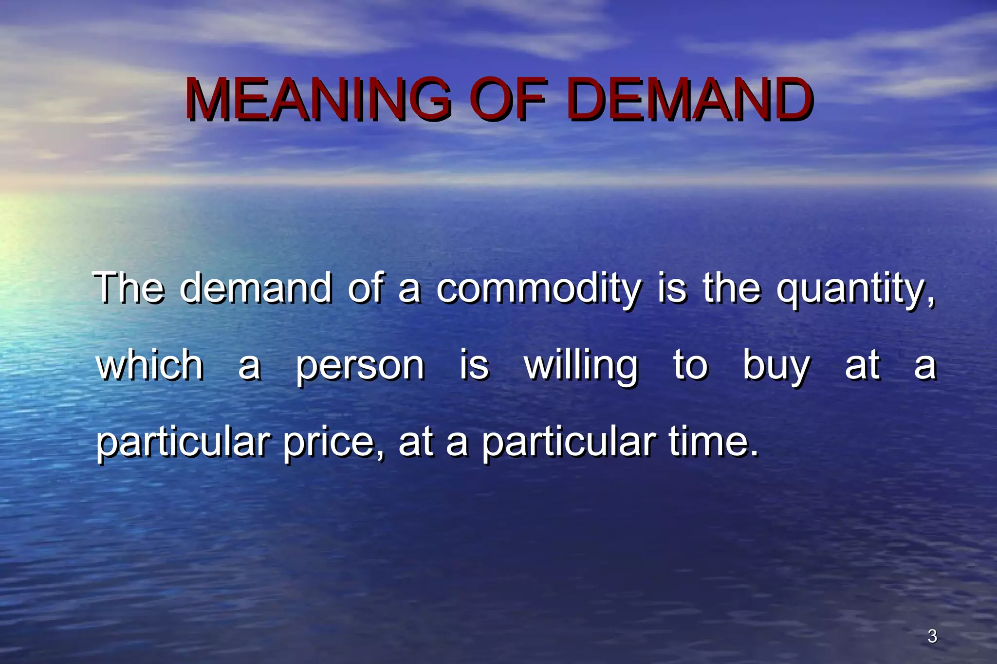 33
MEANING OF DEMANDMEANING OF DEMAND
The demand of a commodity is the quantity,The demand of a commodity is the quantity,
which a person is willing to buy at awhich a person is willing to buy at a
particular price, at a particular time.particular price, at a particular time.
 