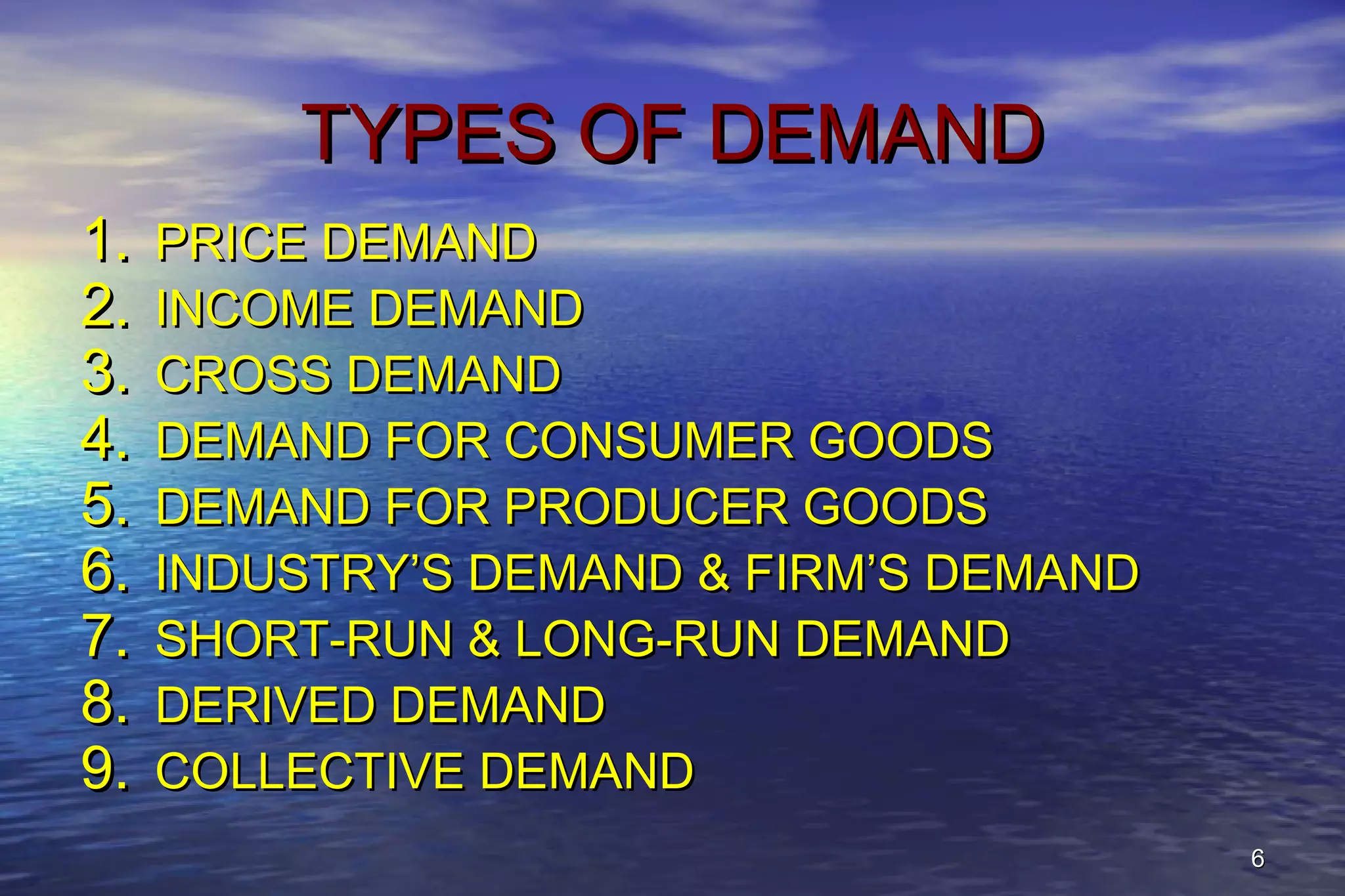 66
TYPES OF DEMANDTYPES OF DEMAND
1.1. PRICE DEMANDPRICE DEMAND
2.2. INCOME DEMANDINCOME DEMAND
3.3. CROSS DEMANDCROSS DEMAND
4.4. DEMAND FOR CONSUMER GOODSDEMAND FOR CONSUMER GOODS
5.5. DEMAND FOR PRODUCER GOODSDEMAND FOR PRODUCER GOODS
6.6. INDUSTRY’S DEMAND & FIRM’S DEMANDINDUSTRY’S DEMAND & FIRM’S DEMAND
7.7. SHORT-RUN & LONG-RUN DEMANDSHORT-RUN & LONG-RUN DEMAND
8.8. DERIVED DEMANDDERIVED DEMAND
9.9. COLLECTIVE DEMANDCOLLECTIVE DEMAND
 