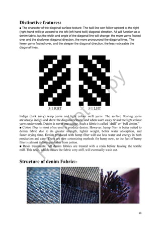 11
Distinctive features:
■ The character of the diagonal surface texture: The twill line can follow upward to the right
(right-hand twill) or upward to the left (left-hand twill) diagonal direction. All will function as a
denim fabric, but the width and angle of the diagonal line will change: the more yarns floated
over and the shallower diagonal direction, the more pronounced the diagonal lines. The
fewer yarns floated over, and the steeper the diagonal direction, the less noticeable the
diagonal lines.
Indigo (dark navy) warp yarns and light colour weft yarns: The surface floating yarns
are always indigo and show the diagonal texture, and when worn away reveal the light colour
yarns underneath. Denim is never one colour. Such a fabric is called “drill” or “bull denim.”
■ Cotton fiber is most often used to produce denim: However, hemp fiber is better suited to
denim fabric due to its greater strength, lighter weight, better water absorption, and
faster drying time. Denim produced with hemp fiber will use less water and energy in both
production and care. There are new cottonizing methods for hemp now, so the feel of hemp
fiber is almost indistinguishable from cotton.
■ Resin treatments: All denim fabrics are treated with a resin before leaving the textile
mill. This resin, which makes the fabric very stiff, will eventually wash out.
Structure of denim Fabric:-
File
N
otC
opy
 