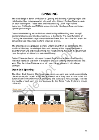 13
SPINNING
The initial stage of denim production is Opening and Blending. Opening begins with
baled cotton fiber being separated into small tufts. A blend of cotton fibers is made
on each opening line. These bales are selected using USDA High Volume
Instrument (HVI) data, and PCCA's unique computer blending software produces
optimal yarn strength.
Cotton is delivered by air suction from the Opening and Blending lines, through
additional cleaning and blending machines, to the Cards. The major functions of
Carding are to remove foreign matter and short fibers, form the cotton into a web and
convert the web into a rope-like form known as a sliver.
The drawing process produces a single, uniform sliver from six card slivers. The
additional blending, paralleling of fibers and cleaning in this process produces a
sliver for Open End and Ring Spinning. For Ring Spinning, however, the sliver must
pass through an additional process called Roving.
Cotton Fibers are formed into a yarn by centrifugal action in Open- End Spinning.
Individual fibers are laid down in the groove of a fast spinning rotor and twisted into
yarn. After the cotton fibers are spun into yarn, the yarn is wound into a large
package.
Open End Spinning:-
The Open End Spinning Machines have robots on each side which automatically
pieces up (repairs broken ends). On a different track, they have another robot that
automatically doffs (removes full packages) and starts up a new package. The size
and quality of each yarn end are monitored by the Barco Profile System to ensure
uniformity.
File
N
otC
opy
 
