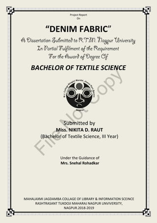 Project Report
On
Submitted by
Miss. NIKITA D. RAUT
(Bachelor of Textile Science, III Year)
Under the Guidance of
Mrs. Snehal Rohadkar
“DENIM FABRIC”
BACHELOR OF TEXTILE SCIENCE
MAHALAXMI JAGDAMBA COLLAGE OF LIBRARY & INFORMATION SCEINCE
RASHTRASANT TUKDOJI MAHARAJ NAGPUR UNVIVERSITY,
NAGPUR.2018-2019
File
N
otC
opy
 