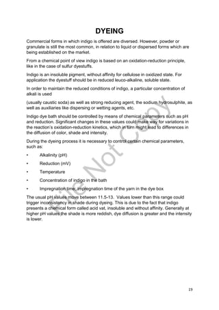 19
DYEING
Commercial forms in which indigo is offered are diversed. However, powder or
granulate is still the most common, in relation to liquid or dispersed forms which are
being established on the market.
From a chemical point of view indigo is based on an oxidation-reduction principle,
like in the case of sulfur dyestuffs.
Indigo is an insoluble pigment, without affinity for cellulose in oxidized state. For
application the dyestuff should be in reduced leuco-alkaline, soluble state.
In order to maintain the reduced conditions of indigo, a particular concentration of
alkali is used
(usually caustic soda) as well as strong reducing agent, the sodium hydrosulphite, as
well as auxiliaries like dispersing or wetting agents, etc.
Indigo dye bath should be controlled by means of chemical parameters such as pH
and reduction. Significant changes in these values could make way for variations in
the reaction’s oxidation-reduction kinetics, which in turn might lead to differences in
the diffusion of color, shade and intensity.
During the dyeing process it is necessary to control certain chemical parameters,
such as:
• Alkalinity (pH)
• Reduction (mV)
• Temperature
• Concentration of indigo in the bath
• Impregnation time; impregnation time of the yarn in the dye box
The usual pH values move between 11.5-13. Values lower than this range could
trigger inconsistency in shade during dyeing. This is due to the fact that indigo
presents a chemical form called acid vat, insoluble and without affinity. Generally at
higher pH values the shade is more reddish, dye diffusion is greater and the intensity
is lower.
File
N
otC
opy
 