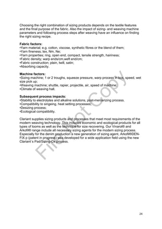 24
Choosing the right combination of sizing products depends on the textile features
and the final purpose of the fabric. Also the impact of sizing- and weaving machine
parameters and following process steps after weaving have an influence on finding
the right sizing recipe.
Fabric factors:
•Yarn material; e.g. cotton, viscose, synthetic fibres or the blend of them;
•Yarn fineness; tex, Nm, Ne;
•Yarn properties; ring, open end, compact, tensile strength, hairiness;
•Fabric density; warp ends/cm,weft end/cm;
•Fabric construction; plain, twill, satin;
•Absorbing capacity.
Machine factors:
•Sizing machine; 1 or 2 troughs, squeeze pressure, warp process in box, speed, wet
size pick up;
•Weaving machine; shuttle, rapier, projectile, air, speed of machine;
•Climate of weaving hall.
Subsequent process impacts:
•Stability to electrolytes and alkaline solutions, post-mercerizing process.
•Compatibility to singeing, heat setting processes;
•Desizing process;
•Ecological compatibility.
Clariant supplies sizing products and processes that meet most requirements of the
modern weaving technology. This includes economic and ecological products for all
types of looms as well as the technique for size recovering. Our Vinarol® and
Arkofil® range include all necessary sizing agents for the modern sizing process.
Especially for the denim production a new generation of sizing agent, Arkofil®DEN-
FIX p (patent in progress) was developed for a wide application field using the new
Clariant´s Pad/Sizing-Ox process.
File
N
otC
opy
 