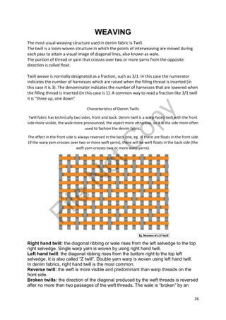 26
WEAVING
The most usual weaving structure used in denim fabric is Twill.
The twill is a loom-woven structure in which the points of interweaving are moved during
each pass to attain a visual image of diagonal lines, also known as wale.
The portion of thread or yarn that crosses over two or more yarns from the opposite
direction is called float.
Twill weave is normally designated as a fraction, such as 3/1. In this case the numerator
indicates the number of harnesses which are raised when the filling thread is inserted (in
this case it is 3). The denominator indicates the number of harnesses that are lowered when
the filling thread is inserted (in this case is 1). A common way to read a fraction like 3/1 twill
it is “three up, one down”
Characteristics of Denim Twills
Twill fabric has technically two sides, front and back. Denim twill is a warp-faced twill with the front
side more visible, the wale more pronounced, the aspect more attractive, so it is the side more often
used to fashion the denim fabric.
The effect in the front side is always reversed in the back one, eg. If there are floats in the front side
(if the warp yarn crosses over two or more weft yarns), there will be weft floats in the back side (the
weft yarn crosses two or more warp yarns).
Right hand twill: the diagonal ribbing or wale rises from the left selvedge to the top
right selvedge. Single warp yarn is woven by using right hand twill.
Left hand twill: the diagonal ribbing rises from the bottom right to the top left
selvedge. It is also called “Z twill”. Double yarn warp is woven using left hand twill.
In denim fabrics, right hand twill is the most common.
Reverse twill: the weft is more visible and predominant than warp threads on the
front side.
Broken twills: the direction of the diagonal produced by the weft threads is reversed
after no more than two passages of the weft threads. The wale is “broken” by an
File
N
otC
opy
 