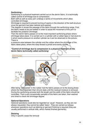 30
Sanforizing:-
Sanforizing is a physical treatment carried out on the denim fabric. It is technically
called control of shrinkage due to compression.
Both weft as well as warp yarn undergo a series of movements which allow
controlled shrinkage.
Shrinkage is required to prevent turning of seams in the direction of the twill structure
once the garment has been tailored and washed.
The diagram 4 shows the passage of the fabric through the sanforizing range. First,
the fabric needs to be pre-wetted in order to assist the movement of the yarn to
facilitate the posterior shrinkage.
Then the denim fabric passes on to the most important sanforizing phase where
shrinkage takes place. It is carried out in a cylinder with a rubber tape or mat stuck to
it which exerts pressure on another cylinder as it can be observed on the picture.
There is
a pressure area between the cylinder and the rubber where the shrinkage of the
fabric takes place, where the warp thread is joined and evenly shrunk.
“Control of shrinkage due to compression is a physical treatment on the
denim fabric technically called sanforizing”
After being ‘compacted’ in the rubber mat the fabric passes on to the drying phase
where the fibers maintain their shrunk state until the residual moisture is removed.
During the sanforizing process both the length and the width of the fabric should be
controlled. That is why occasionally samples of the fabric are taken, then washed
and dried to check the shrinkage degree.
Optional Operations
Optional operations could also be regarded as ‘usual’. However, as they are not
always requested, they cannot be called ‘basic’. They are carried out always
whenever operations such as tailoring or garment finishing is required (they are
usually performed in vertical mills, which market finished garments).
Desizing
Only in specific cases the removal
File
N
otC
opy
 