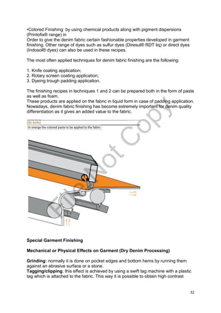 32
•Colored Finishing: by using chemical products along with pigment dispersions
(Printofix® range) in
Order to give the denim fabric certain fashionable properties developed in garment
finishing. Other range of dyes such as sulfur dyes (Diresul® RDT liq) or direct dyes
(Indosol® dyes) can also be used in these recipes.
The most often applied techniques for denim fabric finishing are the following:
1. Knife coating application;
2. Rotary screen coating application;
3. Dyeing trough padding application.
The finishing recipes in techniques 1 and 2 can be prepared both in the form of paste
as well as foam.
These products are applied on the fabric in liquid form in case of padding application.
Nowadays, denim fabric finishing has become extremely important for denim quality
differentiation as it gives an added value to the fabric.
Special Garment Finishing
Mechanical or Physical Effects on Garment (Dry Denim Processing)
Grinding: normally it is done on pocket edges and bottom hems by running them
against an abrasive surface or a stone.
Tagging/clipping: this effect is achieved by using a swift tag machine with a plastic
tag which is attached to the fabric. This way it is possible to obtain high contrast
File
N
otC
opy
 