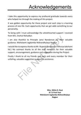 Acknowledgements
I take this opportunity to express my profound gratitude towards every
who helped me through the making of this project.
It was golden opportunity for these project and each step is a learning
process of one life. Each opportunity that we get adds something to our
personality.
To being with I must acknowledge the wholehearted support I received
from Mrs. Snehal Rohadkar.
I am also thankful to Principle Janvi Nandanvar for their valuable
guidance. Mahalaxmi Jagdamba Mahavidhylaya Nagpur.
I would like to express thanks to Mr. Rupesh (Employee in Shurya lakshami
ltd.) My outmost thanks to all the staff members for their valuable
support, encouragement, guidance and suggestion during the Project
Finally I thank to all my friends and each and every member for their
unfailing, valuable suggestion, support & assistance.
Miss. Nikita D. Raut
B.T.S Final Year
Mahalaxmi Jagdamba Mahavidhylaya
Nagpur
File
N
otC
opy
 