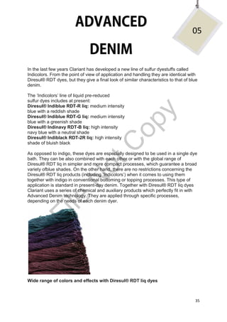 35
In the last few years Clariant has developed a new line of sulfur dyestuffs called
Indicolors. From the point of view of application and handling they are identical with
Diresul® RDT dyes, but they give a final look of similar characteristics to that of blue
denim.
The ‘Indicolors’ line of liquid pre-reduced
sulfur dyes includes at present:
Diresul® Indiblue RDT-R liq: medium intensity
blue with a reddish shade
Diresul® Indiblue RDT-G liq: medium intensity
blue with a greenish shade
Diresul® Indinavy RDT-B liq: high intensity
navy blue with a neutral shade
Diresul® Indiblack RDT-2R liq: high intensity
shade of bluish black
As opposed to indigo, these dyes are especially designed to be used in a single dye
bath. They can be also combined with each other or with the global range of
Diresul® RDT liq in simpler and more compact processes, which guarantee a broad
variety ofblue shades. On the other hand, there are no restrictions concerning the
Diresul® RDT liq products (including ‘Indicolors’) when it comes to using them
together with indigo in conventional bottoming or topping processes. This type of
application is standard in present-day denim. Together with Diresul® RDT liq dyes
Clariant uses a series of chemical and auxiliary products which perfectly fit in with
Advanced Denim technology. They are applied through specific processes,
depending on the needs of each denim dyer.
Wide range of colors and effects with Diresul® RDT liq dyes
05
File
N
otC
opy
 