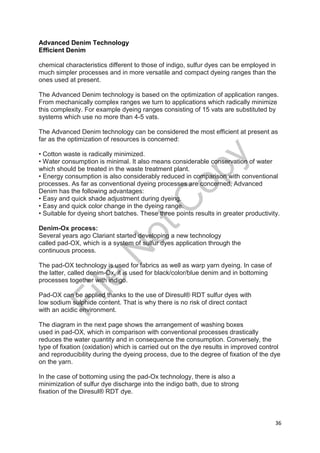 36
Advanced Denim Technology
Efficient Denim
chemical characteristics different to those of indigo, sulfur dyes can be employed in
much simpler processes and in more versatile and compact dyeing ranges than the
ones used at present.
The Advanced Denim technology is based on the optimization of application ranges.
From mechanically complex ranges we turn to applications which radically minimize
this complexity. For example dyeing ranges consisting of 15 vats are substituted by
systems which use no more than 4-5 vats.
The Advanced Denim technology can be considered the most efficient at present as
far as the optimization of resources is concerned:
• Cotton waste is radically minimized.
• Water consumption is minimal. It also means considerable conservation of water
which should be treated in the waste treatment plant.
• Energy consumption is also considerably reduced in comparison with conventional
processes. As far as conventional dyeing processes are concerned, Advanced
Denim has the following advantages:
• Easy and quick shade adjustment during dyeing.
• Easy and quick color change in the dyeing range.
• Suitable for dyeing short batches. These three points results in greater productivity.
Denim-Ox process:
Several years ago Clariant started developing a new technology
called pad-OX, which is a system of sulfur dyes application through the
continuous process.
The pad-OX technology is used for fabrics as well as warp yarn dyeing. In case of
the latter, called denim-Ox, it is used for black/color/blue denim and in bottoming
processes together with indigo.
Pad-OX can be applied thanks to the use of Diresul® RDT sulfur dyes with
low sodium sulphide content. That is why there is no risk of direct contact
with an acidic environment.
The diagram in the next page shows the arrangement of washing boxes
used in pad-OX, which in comparison with conventional processes drastically
reduces the water quantity and in consequence the consumption. Conversely, the
type of fixation (oxidation) which is carried out on the dye results in improved control
and reproducibility during the dyeing process, due to the degree of fixation of the dye
on the yarn.
In the case of bottoming using the pad-Ox technology, there is also a
minimization of sulfur dye discharge into the indigo bath, due to strong
fixation of the Diresul® RDT dye.
File
N
otC
opy
 