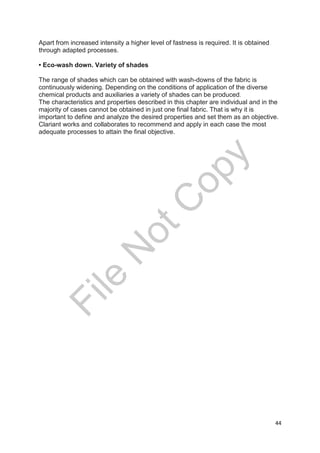 44
Apart from increased intensity a higher level of fastness is required. It is obtained
through adapted processes.
• Eco-wash down. Variety of shades
The range of shades which can be obtained with wash-downs of the fabric is
continuously widening. Depending on the conditions of application of the diverse
chemical products and auxiliaries a variety of shades can be produced.
The characteristics and properties described in this chapter are individual and in the
majority of cases cannot be obtained in just one final fabric. That is why it is
important to define and analyze the desired properties and set them as an objective.
Clariant works and collaborates to recommend and apply in each case the most
adequate processes to attain the final objective.
File
N
otC
opy
 