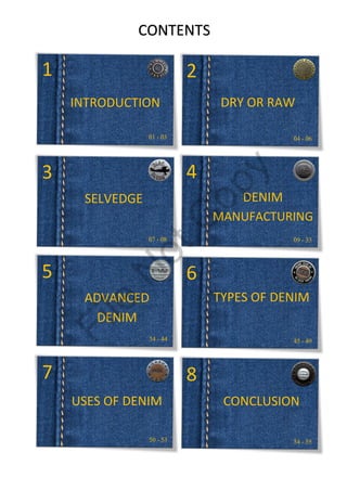 CONTENTS
1 2
3 4
5 6
7 8
01 - 03 04 - 06
07 - 08 09 - 33
34 - 44 45 - 49
50 - 53 54 - 55
INTRODUCTION DRY OR RAW
SELVEDGE DENIM
MANUFACTURING
ADVANCED
DENIM
TYPES OF DENIM
USES OF DENIM CONCLUSION
File
N
otC
opy
 