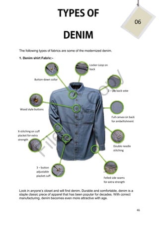 46
The following types of fabrics are some of the modernized denim.
1. Denim shirt Fabric:-
Look in anyone’s closet and will find denim. Durable and comfortable, denim is a
staple classic piece of apparel that has been popular for decades. With correct
manufacturing, denim becomes even more attractive with age.
06
Button-down collar
Locker Loop on
back
2 – ply back voke
Full canvas on back
for embellishment
Double needle
stitching
Felled side seams
for extra strength
3 – button
adjustable
placket cuff
X-stitching on cuff
placket for extra
strength
Wood style buttons
File
N
otC
opy
 