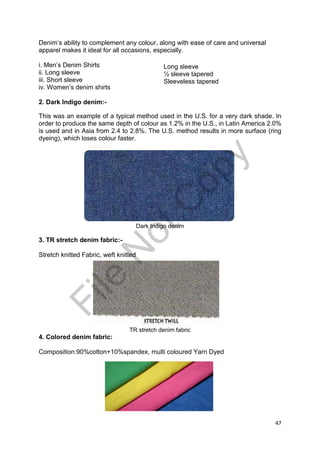 47
Denim’s ability to complement any colour, along with ease of care and universal
apparel makes it ideal for all occasions, especially.
i. Men’s Denim Shirts
ii. Long sleeve
iii. Short sleeve
iv. Women’s denim shirts
2. Dark Indigo denim:-
This was an example of a typical method used in the U.S. for a very dark shade. In
order to produce the same depth of colour as 1.2% in the U.S., in Latin America 2.0%
is used and in Asia from 2.4 to 2.8%. The U.S. method results in more surface (ring
dyeing), which loses colour faster.
Dark Indigo denim
3. TR stretch denim fabric:-
Stretch knitted Fabric, weft knitted
TR stretch denim fabric
4. Colored denim fabric:
Composition:90%cotton+10%spandex, multi coloured Yarn Dyed
Long sleeve
½ sleeve tapered
Sleeveless taperedFile
N
otC
opy
 