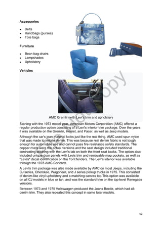 52
Accessories
 Belts
 Handbags (purses)
 Tote bags
Furniture
 Bean bag chairs
 Lampshades
 Upholstery
Vehicles
AMC Gremlin with Levi's trim and upholstery
Starting with the 1973 model year, American Motors Corporation (AMC) offered a
regular production option consisting of a Levi's interior trim package. Over the years
it was available on the Gremlin, Hornet, and Pacer, as well as Jeep models.
Although the car's jean material looks just like the real thing, AMC used spun nylon
that was made to imitate denim. This was because real denim fabric is not tough
enough for automobile use and cannot pass fire resistance safety standards. The
copper rivets were the actual versions and the seat design included traditional
contrasting stitching with the Levi's tab on both the front seat backs. The option also
included unique door panels with Levis trim and removable map pockets, as well as
"Levi's" decal identification on the front fenders. The Levi's interior was available
through the 1978 AMC Concord.
A Levi's trim package was also made available by AMC on most Jeeps, including the
CJ series, Cherokee, Wagoneer, and J series pickup trucks in 1975. This consisted
of denim-like vinyl upholstery and a matching canvas top.This option was available
on all CJ models in blue or tan, and was the standard trim on the top-level Renegade
versions.
Between 1973 and 1975 Volkswagen produced the Jeans Beetle, which had all-
denim trim. They also repeated this concept in some later models.
File
N
otC
opy
 