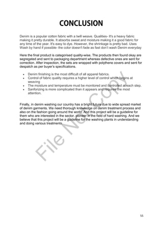 55
Denim is a popular cotton fabric with a twill weave. Qualities- It's a heavy fabric
making it pretty durable. It absorbs sweat and moisture making it a good fabric for
any time of the year. It's easy to dye. However, the shrinkage is pretty bad. Uses
Wash by hand if possible- the color doesn't fade as fast don’t wash Denim everyday
Here the final product is categorised quality-wise. The products then found okay are
segregated and sent to packaging department whereas defective ones are sent for
correction. After inspection, the sets are wrapped with polythene covers and sent for
despatch as per buyer’s specifications.
 Denim finishing is the most difficult of all apparel fabrics.
 Control of fabric quality requires a higher level of control which begins at
weaving
 The moisture and temperature must be monitored and controlled at each step.
 Sanforizing is more complicated than it appears and requires the most
attention.
Finally, in denim washing our country has a bright future due to wide spread market
of denim garments. We need thorough knowledge on denim treatment process and
also on the fashion going around the world. And this project will be a guideline for
them who are interested in the sector. pioneer in the field of hard washing. And we
believe that this project will be a guideline for the washing plants in understanding
and doing various treatments.
File
N
otC
opy
 