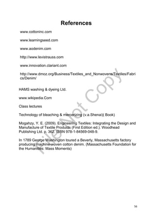 56
www.cottoninc.com
www.learningseed.com
www.aodenim.com
http://www.levistrauss.com
www.innovation.clariant.com
http://www.dmoz.org/Business/Textiles_and_Nonwovens/Textiles/Fabri
cs/Denim/
HAMS washing & dyeing Ltd.
www.wikipedia.Com
Class lectures
Technology of bleaching & mercerizing (v.a.Shenai)( Book)
Mogahzy, Y. E. (2009). Engineering Textiles: Integrating the Design and
Manufacture of Textile Products (First Edition ed.). Woodhead
Publishing Ltd. p. 362. ISBN 978-1-84569-048-9.
In 1789 George Washington toured a Beverly, Massachusetts factory
producing machine-woven cotton denim. (Massachusetts Foundation for
the Humanities: Mass Moments)
References
File
N
otC
opy
 