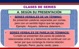 CLASES DE SERIES
A. SEGÚN SU PRESENTACIÓN
• SERIES VERBALES DE UN TÉRMINO:
Se presentan palabras separadas por comas,
pero con un sentido lógico que las agrupa.
Ejemplo : Arquero, defensa, delantero…
• SERIES VERBALES DE PAREJA DE TÉRMINOS:
Cunado se presentan dos pares de palabras
relacionadas entre sí y debemos de continuar con un
tercer par que contenga la misma relación.
Ejemplo: Perro, jauría; cerdo, piara…
 