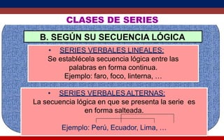 CLASES DE SERIES
B. SEGÚN SU SECUENCIA LÓGICA
• SERIES VERBALES LINEALES:
Se establécela secuencia lógica entre las
palabras en forma continua.
Ejemplo: faro, foco, linterna, …
• SERIES VERBALES ALTERNAS:
La secuencia lógica en que se presenta la serie es
en forma salteada.
Ejemplo: Perú, Ecuador, Lima, …
 