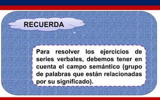RECUERDA
Para resolver los ejercicios de
series verbales, debemos tener en
cuenta el campo semántico (grupo
de palabras que están relacionadas
por su significado).
 