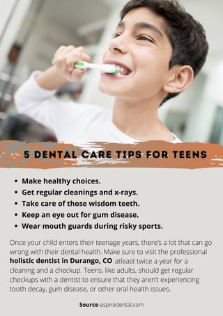 5 Dental Care Tips for Teens
Make healthy choices.
Get regular cleanings and x-rays.
Take care of those wisdom teeth.
Keep an eye out for gum disease.
Wear mouth guards during risky sports.
Once your child enters their teenage years, there’s a lot that can go
wrong with their dental health. Make sure to visit the professional
atleast twice a year for a
cleaning and a checkup. Teens, like adults, should get regular
checkups with a dentist to ensure that they aren’t experiencing
tooth decay, gum disease, or other oral health issues.
holistic dentist in Durango, CO
Source-espiredental.com
 