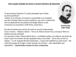 Uma nação atufada em lama e asneira (Antero de Quental)“O povo parece desvairar. É o povo português que insulta os presos políticos?«Vejam-se os chascos, os escarros, os pontapés e as chuçadasque têm chovido sobre os presos políticos, que nem a turbamulta nem os depositários dos poderes da Nação sabem se são criminosos ou inocentes!» (d'O Porto, 19 de Out.). Ou são os bandos que correm de noite as ruas de Lisboa dando vivas e morras: – Abaixo o bloco! – Viva o dr. Afonso Costa! Viva a anarquia! Morra o António José de Almeida!Já o quiseram matar. Ontem (20 de Out.), a multidão assaltou-o no Rossio, aos gritos de mata! mata! Um homem de face patibular dizia a meu lado: – Dá-se-lhe um tiro na cabeça. – E o dr. Augusto Barreto exclamava: – E para isto trabalhei eu vinte anos! – No meio dum grupo de amigos, a fazer parede, ele só dizia: – Que ingratidão! que ingratidão!...” (Raúl Brandão, Outubro de 1911, in Memórias)Raúl Brandão(1867-1930)