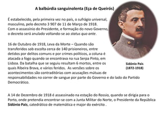 A balbúrdia sanguinolenta (Eça de Queirós)É estabelecido, pela primeira vez no país, o sufrágio universal,masculino, pelo decreto 3 907 de 11 de Março de 1918.Com o assassínio do Presidente, e formação do novo Governo,o decreto será anulado voltando-se ao status quo ante.16 de Outubro de 1918, Leva da Morte – Quando são transferidos sob escolta cerca de 140 prisioneiros, entre detidos por delitos comuns e por crimes políticos, a coluna éatacada a fogo quando se encontrava na rua Serpa Pinto, em Lisboa. Da batalha que se seguiu resultam 6 mortos, entre os quais Ribeira Brava, e vários feridos.  As versões sobre os acontecimentos são contraditórias com acusações mútuas de responsabilidades no correr de sangue por parte do Governo e do lado do Partido Democrático.Sidónio Pais(1872-1918)A 14 de Dezembro de 1918 é assassinado na estação do Rossio, quando se dirigia para o Porto, onde pretendia encontrar-se com a Junta Militar do Norte, o Presidente da República Sidónio Pais, catedrático de matemática e major do exército .