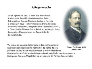 A Regeneração30 de Agosto de 1852 – além dos ministériostradicionais, Presidência do Conselho, Reino, Estrangeiros, Guerra, Marinha, Justiça e Fazendaé criado um novo – o Ministério das Obras Públicas, Comércio e Indústria, integrando uma Secretaria-Geral, a Direcção das Minas e Obras Públicas, a da Agricultura, Comércio e Manufacturas e a Repartição de Contabilidade.Vai iniciar-se a época do fomento e dos melhoramentosque ficará conhecida como Fontismo, do nome do seuprimeiro titular, maior impulsionador, e futuro Presidentedo Conselho António Maria de Fontes Pereira de Melo, que irá suceder aRodrigo da Fonseca Magalhães na presidência do Partido Regenerador.Fontes Pereira de Melo1819-1887