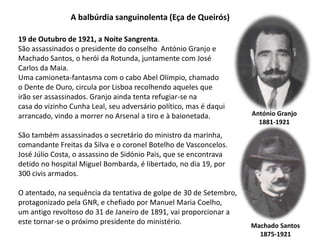 A balbúrdia sanguinolenta (Eça de Queirós)19 de Outubro de 1921, a Noite Sangrenta. São assassinados o presidente do conselho  António Granjo e Machado Santos, o herói da Rotunda, juntamente com José Carlos da Maia. Uma camioneta-fantasma com o cabo Abel Olímpio, chamado o Dente de Ouro, circula por Lisboa recolhendo aqueles que irão ser assassinados. Granjo ainda tenta refugiar-se na casa do vizinho Cunha Leal, seu adversário político, mas é daqui arrancado, vindo a morrer no Arsenal a tiro e à baionetada. São também assassinados o secretário do ministro da marinha, comandante Freitas da Silva e o coronel Botelho de Vasconcelos. José Júlio Costa, o assassino de Sidónio Pais, que se encontrava detido no hospital Miguel Bombarda, é libertado, no dia 19, por 300 civis armados. O atentado, na sequência da tentativa de golpe de 30 de Setembro, protagonizado pela GNR, e chefiado por Manuel Maria Coelho, um antigo revoltoso do 31 de Janeiro de 1891, vai proporcionar aeste tornar-se o próximo presidente do ministério.António Granjo1881-1921Machado Santos1875-1921