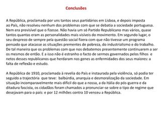 ConclusõesA República, proclamada por uns tantos seus partidários em Lisboa, e depois impostaao País, não resolveu nenhum dos problemas com que se debatia a sociedade portuguesa.Nem era previsível que o fizesse. Não havia um só Partido Republicano mas vários, quase tantos quantas eram as personalidades mais visíveis do movimento. Em segundo lugar, o seu desprezo de sempre pela questão social fizera com que não tivesse um programa pensado que atacasse as situações prementes de pobreza, do industrialismo e do trabalho. De tal maneira que os problemas com que nos debatemos presentemente continuarem a ser os mesmos de então. E a isso não é estranho o facto de sermos governados pelos filhos  e netos desses republicanos que herdaram nos genes as enfermidades dos seus maiores: a falta de reflexão e estudo.A República de 1910, proclamada à revelia do País e instaurada pela violência, só podia ter seguido a trajectória  que teve:  balbúrdia, anarquia e desmoralização da sociedade. Emsituação incomparavelmente mais difícil do que a nossa, a da Itália do pós-guerra e da ditadura fascista, os cidadãos foram chamados a pronunciar-se sobre o tipo de regime quedesejavam para o país: e por 12 milhões contra 10 venceu a República.