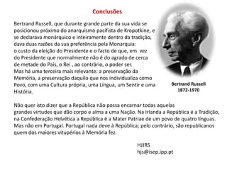 ConclusõesBertrand Russell, que durante grande parte da sua vida seposicionou próximo do anarquismo pacifista de Kropotkine, e se declarava monárquico e inteiramente dentro da tradição, dava duas razões da sua preferência pela Monarquia:o custo da eleição do Presidente e o facto de que, em  vez do Presidente que normalmente não é do agrado de cerca de metade do País, o Rei , ao contrário, o poder ser.Mas há uma terceira mais relevante: a preservação da Memória, a preservação daquilo que nos individualiza como Povo, com uma Cultura própria, uma Língua, um Sentir e uma História.Não quer isto dizer que a República não possa encarnar todas aquelasgrandes virtudes que dão corpo e alma a uma Nação. Na Irlanda a República é a Tradição,na Confederação Helvética a República é a Mater Patriae de um povo de quatro línguas.Mas não em Portugal. Portugal nada deve à República; pelo contrário, são republicanosquem dos maiores vitupérios à Memória fez.Bertrand Russell1872-1970HJJRShjs@isep.ipp.pt