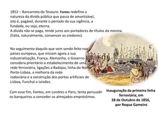 1852 – Bancarrota do Tesouro. Fontes redefine a natureza da dívida pública que passa de amortizável,isto é, pagável, durante o período da sua vigência, a fundada, ou seja, eterna.A dívida não se paga, rende juros aos portadores de títulos da mesma.(Falta, naturalmente, convencer os credores).No seguimento daquilo que vem sendo feito nos países europeus, que iniciam agora a sua industrialização, França, Alemanha, o Governo considera prioritário o estabelecimento de uma rede ferroviária, ligações a Badajoz, linha do Norte Porto-Lisboa, a melhoria da rederodoviária e a construção dos portos artificiais deLisboa, Funchal e Leixões.Inauguração da primeira linha ferroviária, em28 de Outubro de 1856, por Roque GameiroCom esse fim, Fontes, em Londres e Paris, tenta persuadir os banqueiros a conceder os almejados empréstimos.