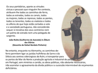 Os seus partidários, aparte as virtudescívicas e pessoais que ninguém lhe contesta,atribuem-lhe todos os caminhos-de-ferro,todas as estradas, todos os canais, todosos majores, todas as represas, todas as pontes,todos os tenentes, todos os viadutos e todosos alferes de que hoje estão cortados o soloe a sociedade portuguesa, não concedendosequer à iniciativa dos seus contrários nemum palmo de estrada nem uma polegada de sargento.João Rialto (Guilherme de Azevedo) in Álbum das Glórias(Desenho de Rafael Bordalo Pinheiro)No entanto, enquanto na Alemanha, os caminhos-de-ferro permitem ligar as jazidas hulhíferas do Sarre e daSilésia aos centros siderúrgicos do Ruhr, e transportar paraos portos do Mar do Norte a produção agrícola e industrial do país,em Portugal, sem minérios e carvão, as obras públicas, não obstante necessárias,irão acarretar o agravamento da dívida pública e a sucessão interminável de orçamentosdeficitários. 