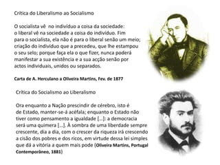 Crítica do Liberalismo ao SocialismoO socialista vê  no indivíduo a coisa da sociedade:o liberal vê na sociedade a coisa do indivíduo. Fimpara o socialista, ela não é para o liberal senão um meio;criação do indivíduo que a precedeu, que lhe estampouo seu selo; porque faça ela o que fizer, nunca poderámanifestar a sua existência e a sua acção senão poractos individuais, unidos ou separados.Carta de A. Herculano a Oliveira Martins, Fev. de 1877Crítica do Socialismo ao LiberalismoOra enquanto a Nação prescindir de cérebro, isto é de Estado, manter-se-á acéfala; enquanto o Estado nãotiver como pensamento a igualdade […]: a democraciaserá uma quimera […]. À sombra de uma liberdade semprecrescente, dia a dia, com o crescer da riqueza irá crescendoa cisão dos pobres e dos ricos, em virtude dessa lei simplesque dá a vitória a quem mais pode (Oliveira Martins, PortugalContemporâneo, 1881)