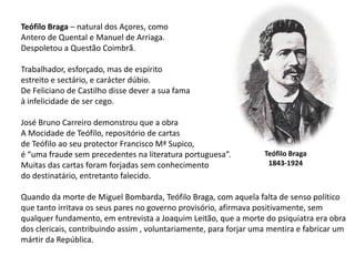 Teófilo Braga – natural dos Açores, comoAntero de Quental e Manuel de Arriaga.Despoletou a Questão Coimbrã.Trabalhador, esforçado, mas de espírito estreito e sectário, e carácter dúbio.De Feliciano de Castilho disse dever a sua famaà infelicidade de ser cego.José Bruno Carreiro demonstrou que a obra A Mocidade de Teófilo, repositório de cartasde Teófilo ao seu protector Francisco Mª Supico,é “uma fraude sem precedentes na literatura portuguesa”.Muitas das cartas foram forjadas sem conhecimento do destinatário, entretanto falecido.Quando da morte de Miguel Bombarda, Teófilo Braga, com aquela falta de senso político que tanto irritava os seus pares no governo provisório, afirmava positivamente, sem qualquer fundamento, em entrevista a Joaquim Leitão, que a morte do psiquiatra era obra dos clericais, contribuindo assim , voluntariamente, para forjar uma mentira e fabricar um mártir da República.Teófilo Braga1843-1924