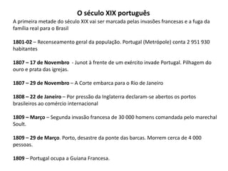 O século XIX portuguêsA primeira metade do século XIX vai ser marcada pelas invasões francesas e a fuga da família real para o Brasil1801-02 – Recenseamento geral da população. Portugal (Metrópole) conta 2 951 930 habitantes1807 – 17 de Novembro  - Junot à frente de um exército invade Portugal. Pilhagem do ouro e prata das igrejas.1807 – 29 de Novembro – A Corte embarca para o Rio de Janeiro1808 – 22 de Janeiro – Por pressão da Inglaterra declaram-se abertos os portos brasileiros ao comércio internacional1809 – Março – Segunda invasão francesa de 30 000 homens comandada pelo marechal Soult.1809 – 29 de Março. Porto, desastre da ponte das barcas. Morrem cerca de 4 000 pessoas.1809 – Portugal ocupa a Guiana Francesa.