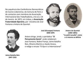 Na sequência das Conferências Democráticasdo Casino Lisbonense, da Comuna de Paris e de contactos com membros da Associação Internacional dos Trabalhadores, cria-se a 14 de Janeiro  de 1872, em Lisboa, a Associação Fraternidade Operária, por  iniciativa de José Fontana e Antero de Quental.José (Giuseppe) Fontana1840-1876Antero de Quental(1842-1891)“Le petit Lassalle”, comoa si mesmo se definiaAntero dirige, ainda, o periódico “OPensamento Social”, onde colaboram José Fontana, Nobre França, Jaime Batalha Reis, Oliveira Martins e Azedo Gneco, e redige o ensaio “O Que é a Internacional”Jaime Batalha Reis1847-1935