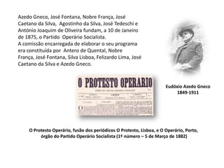 Azedo Gneco, José Fontana, Nobre França, José Caetano da Silva,  Agostinho da Silva, José Tedeschi e António Joaquim de Oliveira fundam, a 10 de Janeiro de 1875, o Partido  Operário Socialista. A comissão encarregada de elaborar o seu programa era constituída por  Antero de Quental, Nobre França, José Fontana, Silva Lisboa, Felizardo Lima, José Caetano da Silva e Azedo Gneco.Eudóxio Azedo Gneco1849-1911O Protesto Operário, fusão dos periódicos O Protesto, Lisboa, e O Operário, Porto, órgão do Partido Operário Socialista (1º número – 5 de Março de 1882)