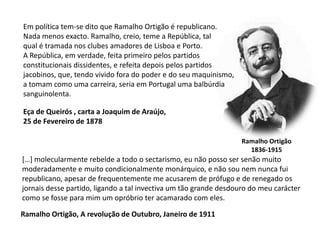 Em política tem-se dito que Ramalho Ortigão é republicano.Nada menos exacto. Ramalho, creio, teme a República, talqual é tramada nos clubes amadores de Lisboa e Porto.A República, em verdade, feita primeiro pelos partidosconstitucionais dissidentes, e refeita depois pelos partidosjacobinos, que, tendo vivido fora do poder e do seu maquinismo,a tomam como uma carreira, seria em Portugal uma balbúrdia sanguinolenta.Eça de Queirós , carta a Joaquim de Araújo,25 de Fevereiro de 1878Ramalho Ortigão1836-1915[…] molecularmente rebelde a todo o sectarismo, eu não posso ser senão muitomoderadamente e muito condicionalmente monárquico, e não sou nem nunca fui republicano, apesar de frequentemente me acusarem de prófugo e de renegado os jornais desse partido, ligando a tal invectiva um tão grande desdouro do meu carácter como se fosse para mim um opróbrio ter acamarado com eles.Ramalho Ortigão, A revolução de Outubro, Janeiro de 1911