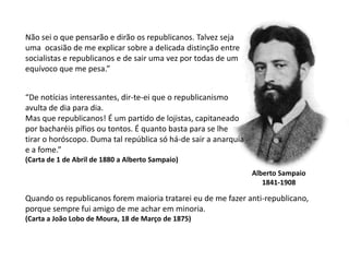 Não sei o que pensarão e dirão os republicanos. Talvez seja uma  ocasião de me explicar sobre a delicada distinção entresocialistas e republicanos e de sair uma vez por todas de um equívoco que me pesa.”“De notícias interessantes, dir-te-ei que o republicanismo avulta de dia para dia.Mas que republicanos! É um partido de lojistas, capitaneado por bacharéis pífios ou tontos. É quanto basta para se lhe tirar o horóscopo. Duma tal república só há-de sair a anarquia e a fome.”(Carta de 1 de Abril de 1880 a Alberto Sampaio)Alberto Sampaio1841-1908Quando os republicanos forem maioria tratarei eu de me fazer anti-republicano,porque sempre fui amigo de me achar em minoria.(Carta a João Lobo de Moura, 18 de Março de 1875)