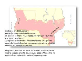 Celebra-se em 1886, com aAlemanha, um convénio delimitandoum extenso território reivindicado por Portugal, figurado a rosa numa carta anexa.O propósito é construir na África Meridional uma grande possessão ligando Angola à contracosta, que viesse substituir o Brasil – era o mapa cor-de-rosa.A Inglaterra, que tem em vista, por sua vez, a criação de um império na costa oriental de África, do Cabo a Alexandria, no Mediterrâneo, opõe-se às pretensões portuguesas.
