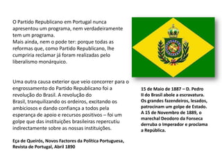 O Partido Republicano em Portugal nunca apresentou um programa, nem verdadeiramente tem um programa.Mais ainda, nem o pode ter: porque todas as reformas que, como Partido Republicano, lhe cumpriria reclamar já foram realizadas pelo liberalismo monárquico.Uma outra causa exterior que veio concorrer para o engrossamento do Partido Republicano foi a revolução do Brasil. A revolução do Brasil, tranquilizando os ordeiros, excitando os ambiciosos e dando confiança a todos pela esperança de apoio e recursos positivos – foi um golpe que das instituições brasileiras repercutiu indirectamente sobre as nossas instituições.15 de Maio de 1887 – D. PedroII do Brasil abole a escravatura.Os grandes fazendeiros, lesados,patrocinam um golpe de Estado.A 15 de Novembro de 1889, omarechal Deodoro da Fonsecaderruba o Imperador e proclamaa República.Eça de Queirós, Novos Factores da Política Portuguesa,Revista de Portugal, Abril 1890