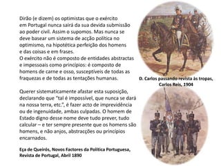 Dirão (e dizem) os optimistas que o exércitoem Portugal nunca sairá da sua devida submissãoao poder civil. Assim o supomos. Mas nunca sedeve basear um sistema de acção política nooptimismo, na hipotética perfeição dos homense das coisas e em frases.O exército não é composto de entidades abstractase impessoais como princípios: é composto de homens de carne e osso, susceptíveis de todas as fraquezas e de todas as tentações humanas.Querer sistematicamente afastar esta suposição,declarando que “tal é impossível, que nunca se darána nossa terra, etc.”, é fazer acto de imprevidênciaou de ingenuidade, ambas culpadas. O homem deEstado digno desse nome deve tudo prever, tudocalcular – e ter sempre presente que os homens sãohomens, e não anjos, abstracções ou princípiosencarnados.D. Carlos passando revista às tropas,Carlos Reis, 1904Eça de Queirós, Novos Factores da Política Portuguesa,Revista de Portugal, Abril 1890