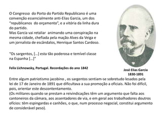 O Congresso  do Porto do Partido Republicano é uma convenção essencialmente anti-Elias Garcia, um dos “republicanos  do orçamento”, e a vitória da linha durado partido.Mas Garcia vai retaliar  animando uma conspiração na mesma cidade, chefiada pela mação Alves da Veiga e um jornalista de escândalos, Henrique Santos Cardoso.“Os sargentos, […] esta tão poderosa e temível classena Espanha […]”FelixLichnowsky, Portugal. Recordações do ano 1842José Elias Garcia1830-1891Entre algum patriotismo jacobino , os sargentos sentiam-se sobretudo lesados pela lei de 17 de Janeiro de 1891 que dificultava a sua promoção a oficiais. Não foi difícil, pois, orientar este descontentamento.(Os militares quando se prestam a reivindicações têm um argumento que falta aoscantoneiros da câmara, aos assentadores de via, e em geral aos trabalhadores doutros ofícios: têm espingardas e canhões, o que, num processo negocial, constitui argumento de considerável peso).