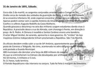 31 de Janeiro de 1891, Sábado.Cerca das 3 da manhã, os sargentos conjurados arrastam para o Campo de Sto. Ovídio cerca de metade dos soldados da guarnição do Porto, à volta de 800 homens.Aí se encontra Infantaria 18, onde esperam encontrar oficiais para os comandar. Não há. Apenas podem contar com o capitão António do Amaral Leitão, o tenente Manuel Maria Coelho e o alferes Augusto Rodolfo da Costa Malheiro.Quando grassava a descrença no seio dos militares surgem estudantes dando vivas à República. A procissão desce a rua do Almada, com charanga à frente, em direcção à praça  de D. Pedro. A Câmara é invadida e Santos Cardoso arvora uma bandeira.O actor Miguel Verdial, da varanda, apresenta o novo governo. Os “irmãos” da loja maçónica Grémio Independente tinham proclamado a República. São 7 da Manhã.Os oficiais decidem então subir a rua de StºAntónio, aparentemente para ocupar o posto de Correios e Telégrafo. No cimo, acantonada no adro da Igreja de Stº Ildefonso, está postada a Guarda Municipal.400 municipais vão derrotar uma força de 800 militares do exército.Os que se entrincheiram na Câmara são desalojados por artilheiros da Serra do Pilar.Há 10 mortos, 5 militares e 5 civis.Às 11 horas, tudo termina.O Partido Republicano não interveio na conjura. Tudo foi feito à margem do Directório.