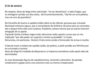 O 31 de JaneiroNa véspera, Alves da Veiga tinha vaticinado: “vai ser desastroso”, e João Chagas, quese entregara à prisão uns dias antes,  dirá humoristicamente, “não foi um erro político, mas um erro de gramática”.No Conselho de Guerra o capitão Leitão cobre-se de ridículo: pensava que a GuardaMunicipal estivesse segura, que o comandante de Artilharia 18 saísse para os comandar,até o ataque tinha sido uma surpresa. Simplório, achava natural que os outros tivessem obrigação de os apoiar.O grande Santos Cardoso negou tudo, denunciou toda a gente e jurou que se vira implicado “por não poder ser superior à minha curiosidade”. E é tudo.Denunciou, em particular,  Homem Cristo como sendo o fornecedor de armas à revolta.O Século trazia a história do capitão Leitão, de joelhos, a pedir perdão aos filhinhos porter arruinado a carreira.Alves da Veiga foi irradiado da Maçonaria e a imprensa considerou tudo aquilo obra dedesmiolados.As mais destacadas figuras do republicanismo, incluindo o directório  do partido, condenaram o golpe como uma aventura mais ou menos irresponsável.